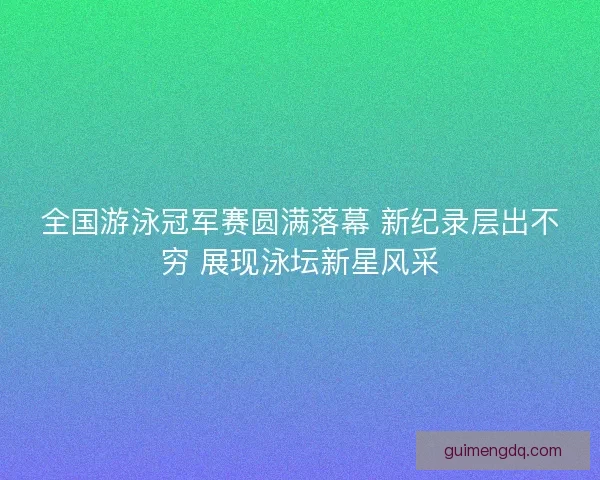 全国游泳冠军赛圆满落幕 新纪录层出不穷 展现泳坛新星风采