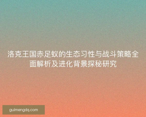 洛克王国赤足蚁的生态习性与战斗策略全面解析及进化背景探秘研究