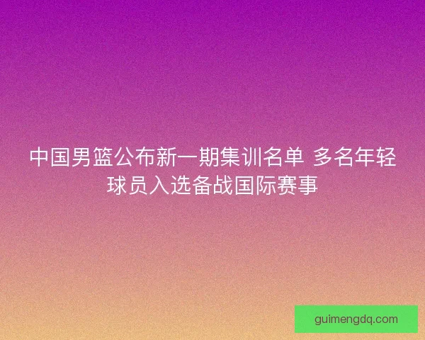 中国男篮公布新一期集训名单 多名年轻球员入选备战国际赛事 中国男篮公布新一期集训名单 多名年轻球员入选备战国际赛事