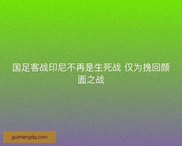 国足客战印尼不再是生死战 仅为挽回颜面之战 国足客战印尼不再是生死战 仅为挽回颜面之战