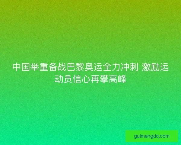 中国举重备战巴黎奥运全力冲刺 激励运动员信心再攀高峰 中国举重备战巴黎奥运全力冲刺 激励运动员信心再攀高峰