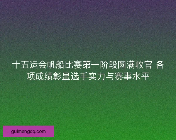 十五运会帆船比赛第一阶段圆满收官 各项成绩彰显选手实力与赛事水平