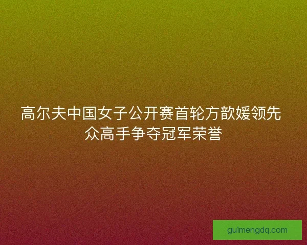 高尔夫中国女子公开赛首轮方歆媛领先 众高手争夺冠军荣誉