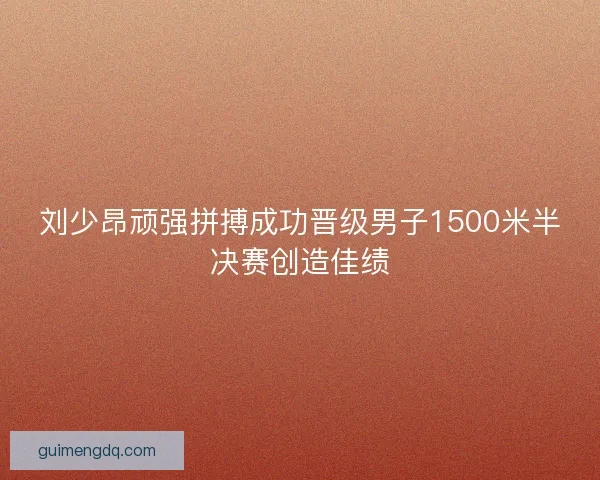 刘少昂顽强拼搏成功晋级男子1500米半决赛创造佳绩