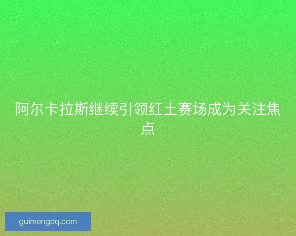 阿尔卡拉斯继续引领红土赛场成为关注焦点