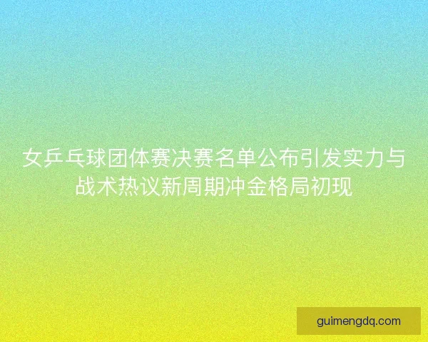 女乒乓球团体赛决赛名单公布引发实力与战术热议新周期冲金格局初现 女乒乓球团体赛决赛名单公布引发实力与战术热议新周期冲金格局初现