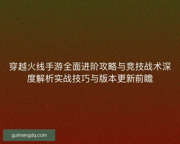穿越火线手游全面进阶攻略与竞技战术深度解析实战技巧与版本更新前瞻 穿越火线手游全面进阶攻略与竞技战术深度解析实战技巧与版本更新前瞻