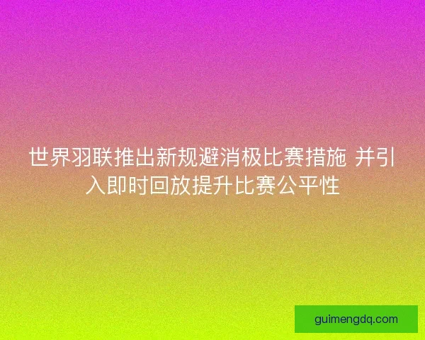 世界羽联推出新规避消极比赛措施 并引入即时回放提升比赛公平性