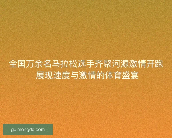 全国万余名马拉松选手齐聚河源激情开跑 展现速度与激情的体育盛宴