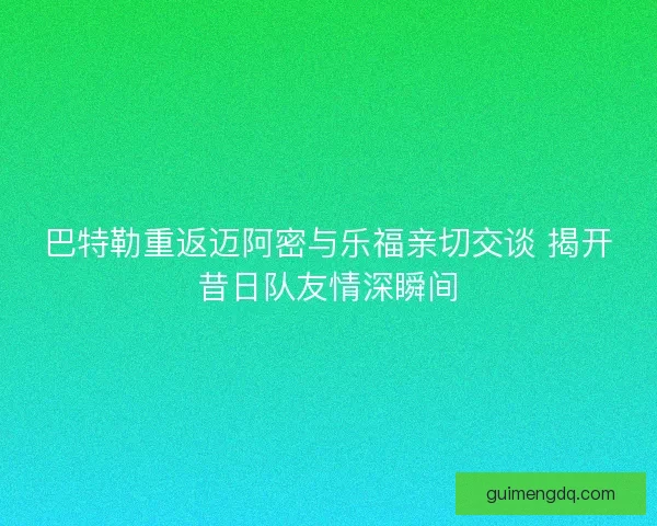巴特勒重返迈阿密与乐福亲切交谈 揭开昔日队友情深瞬间