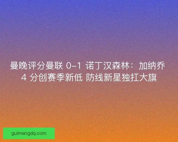曼晚评分曼联 0-1 诺丁汉森林：加纳乔 4 分创赛季新低 防线新星独扛大旗
