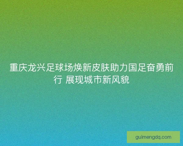 重庆龙兴足球场焕新皮肤助力国足奋勇前行 展现城市新风貌 重庆龙兴足球场焕新皮肤助力国足奋勇前行 展现城市新风貌