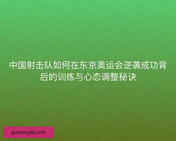 中国射击队如何在东京奥运会逆袭成功背后的训练与心态调整秘诀 中国射击队如何在东京奥运会逆袭成功背后的训练与心态调整秘诀