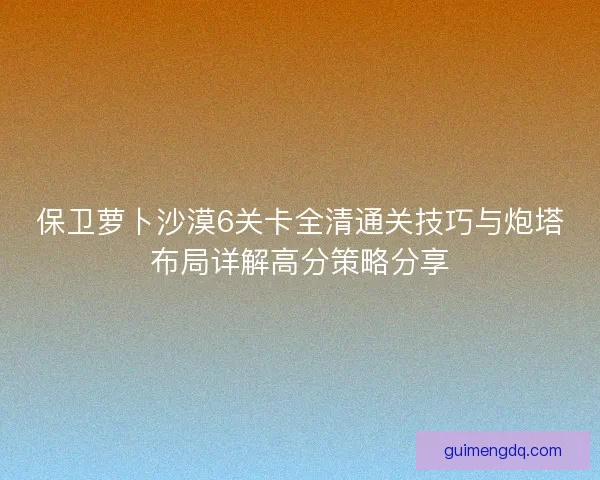 保卫萝卜沙漠6关卡全清通关技巧与炮塔布局详解高分策略分享 保卫萝卜沙漠6关卡全清通关技巧与炮塔布局详解高分策略分享