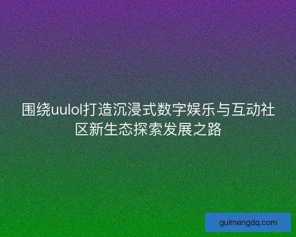 围绕uulol打造沉浸式数字娱乐与互动社区新生态探索发展之路 围绕uulol打造沉浸式数字娱乐与互动社区新生态探索发展之路