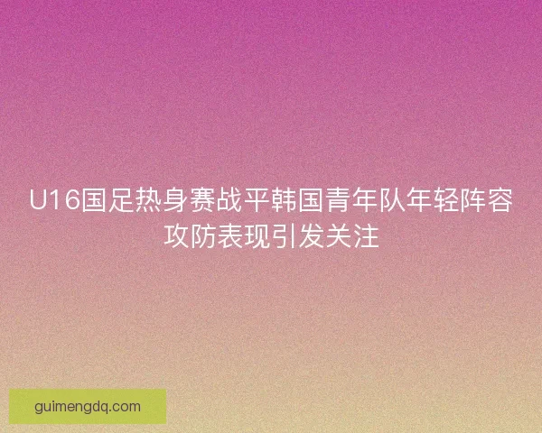U16国足热身赛战平韩国青年队年轻阵容攻防表现引发关注 U16国足热身赛战平韩国青年队年轻阵容攻防表现引发关注