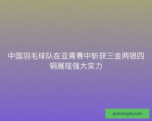 中国羽毛球队在亚青赛中斩获三金两银四铜展现强大实力 中国羽毛球队在亚青赛中斩获三金两银四铜展现强大实力