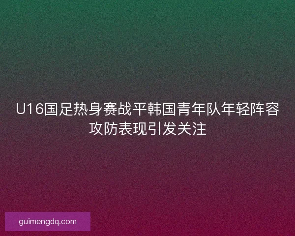 U16国足热身赛战平韩国青年队年轻阵容攻防表现引发关注
