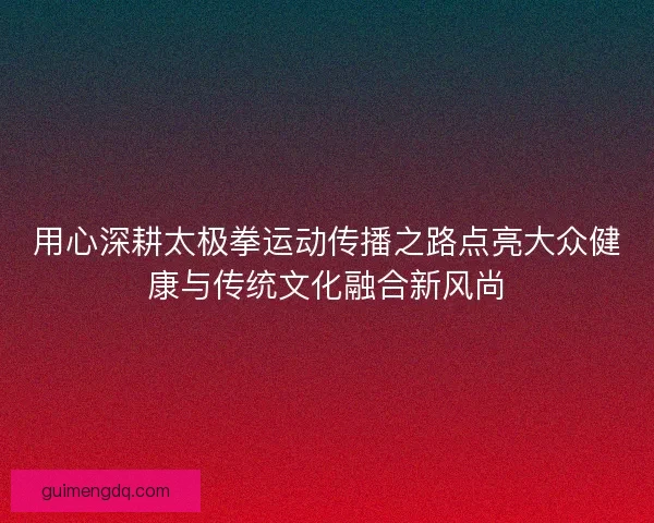 用心深耕太极拳运动传播之路点亮大众健康与传统文化融合新风尚 用心深耕太极拳运动传播之路点亮大众健康与传统文化融合新风尚